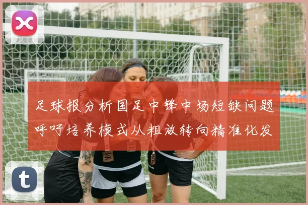 足球报分析国足中锋中场短缺问题呼吁培养模式从粗放转向精准化发展