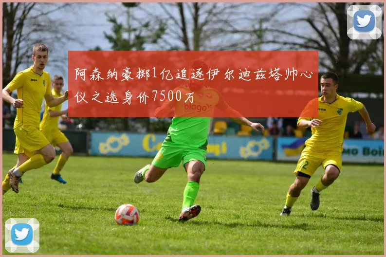 阿森纳豪掷1亿追逐伊尔迪兹塔帅心仪之选身价7500万