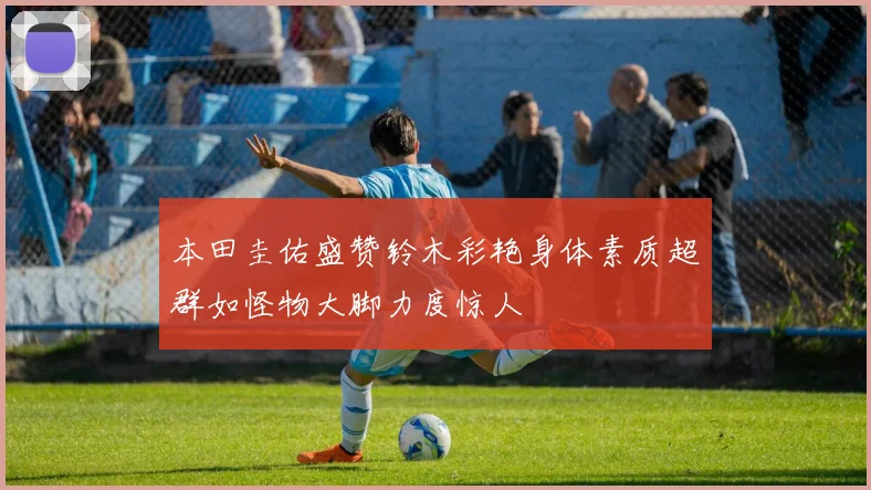 本田圭佑盛赞铃木彩艳身体素质超群如怪物大脚力度惊人
