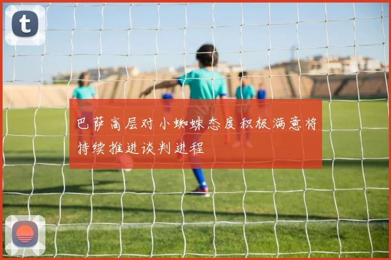 巴萨高层对小蜘蛛态度积极满意将持续推进谈判进程