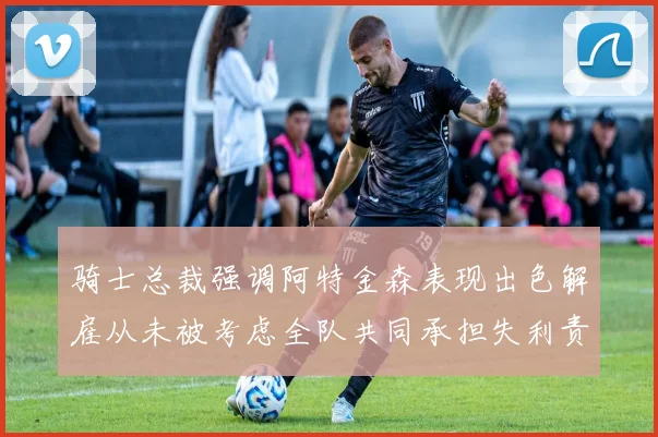 骑士总裁强调阿特金森表现出色解雇从未被考虑全队共同承担失利责任