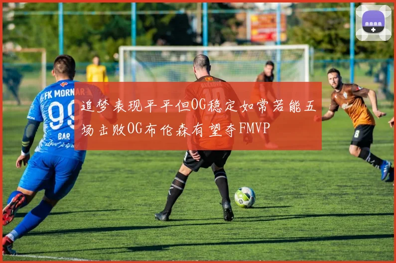 追梦表现平平但OG稳定如常若能五场击败OG布伦森有望夺FMVP