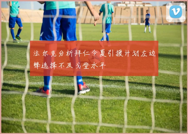 法尔克分析拜仁今夏引援计划左边锋选择不及戈登水平