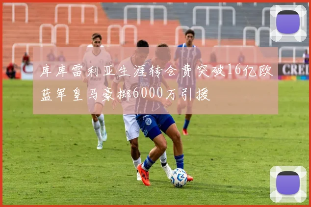 库库雷利亚生涯转会费突破16亿欧蓝军皇马豪掷6000万引援