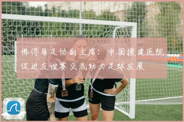 佛得角足协副主席：中国援建医院促进友谊赛交流助力足球发展