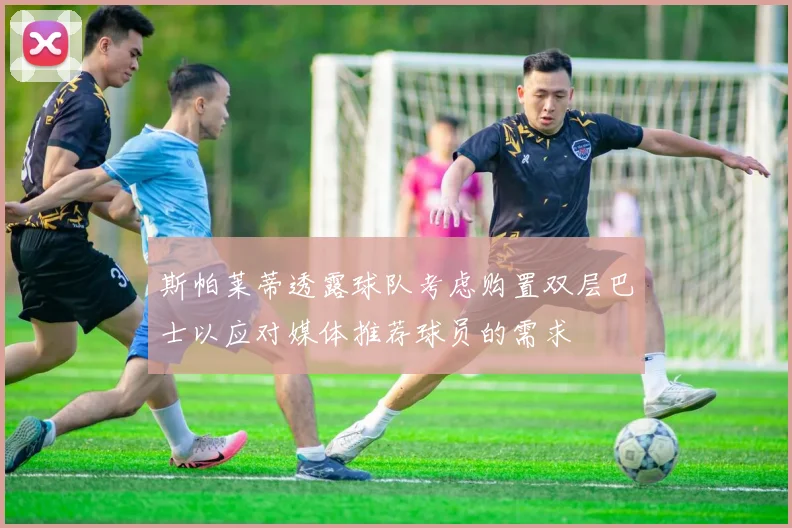 斯帕莱蒂透露球队考虑购置双层巴士以应对媒体推荐球员的需求