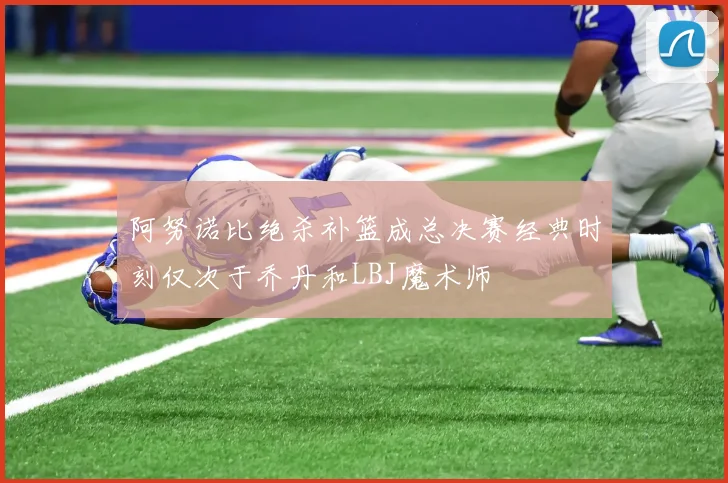 阿努诺比绝杀补篮成总决赛经典时刻仅次于乔丹和LBJ魔术师