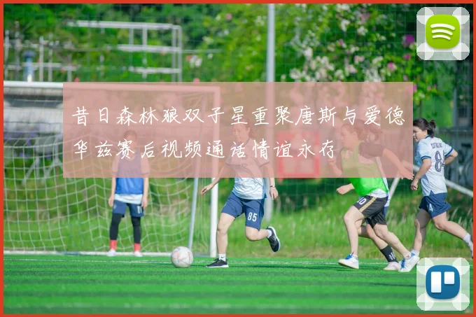 昔日森林狼双子星重聚唐斯与爱德华兹赛后视频通话情谊永存
