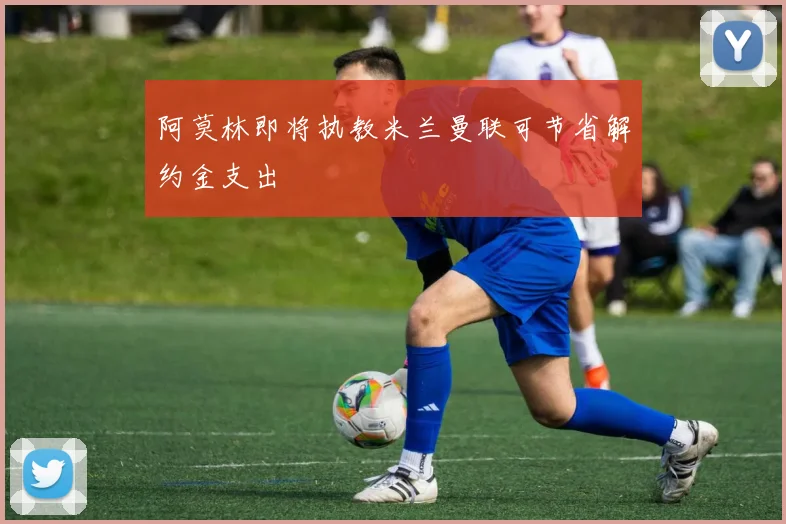 阿莫林即将执教米兰曼联可节省解约金支出